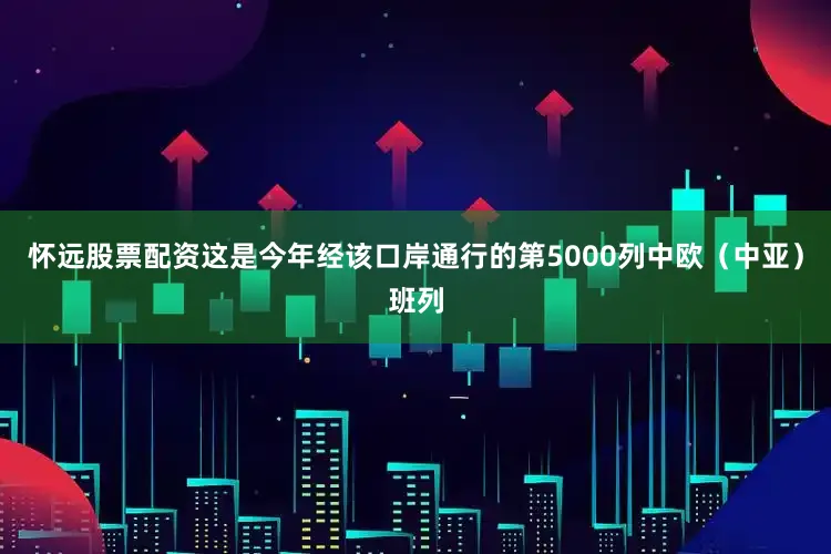 怀远股票配资这是今年经该口岸通行的第5000列中欧(中亚)班列